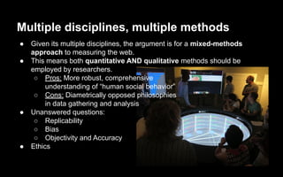 Multiple disciplines, multiple methods
● Given its multiple disciplines, the argument is for a mixed-methods
approach to measuring the web.
● This means both quantitative AND qualitative methods should be
employed by researchers.
○ Pros: More robust, comprehensive
understanding of “human social behavior”
○ Cons: Diametrically opposed philosophies
in data gathering and analysis
● Unanswered questions:
○ Replicability
○ Bias
○ Objectivity and Accuracy
● Ethics
 