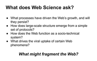 What does Web Science ask?
● What processes have driven the Web’s growth, and will
they persist?
● How does large-scale structure emerge from a simple
set of protocols?
● How does the Web function as a socio-technical
system?
● What drives the viral uptake of certain Web
phenomena?
What might fragment the Web?
 