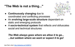 "The Web is not a thing..."
● Continuously changing due to
coordinated and conflicting processes
● An evolving large-scale structure dependant on
static and emerging protocols
● A socio-technical system that reflects and obfuscates
social and technical structures
The Web always goes where we allow it to go...
...but seldom where we want or expect it to go!
Les Carr, et.al. http://slidesha.re/142MFrV
 