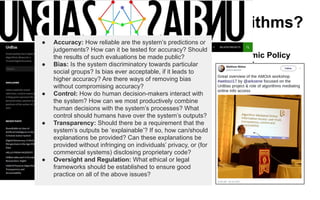 Next up: Web Science and Algorithms?
Algorithmic
Policy Design
Algorithmic
Policy
Implementation
Analysis and
understanding of
policy
implications
Algorithmic Policy
Conception
● Accuracy: How reliable are the system’s predictions or
judgements? How can it be tested for accuracy? Should
the results of such evaluations be made public?
● Bias: Is the system discriminatory towards particular
social groups? Is bias ever acceptable, if it leads to
higher accuracy? Are there ways of removing bias
without compromising accuracy?
● Control: How do human decision-makers interact with
the system? How can we most productively combine
human decisions with the system’s processes? What
control should humans have over the system’s outputs?
● Transparency: Should there be a requirement that the
system’s outputs be ‘explainable’? If so, how can/should
explanations be provided? Can these explanations be
provided without infringing on individuals’ privacy, or (for
commercial systems) disclosing proprietary code?
● Oversight and Regulation: What ethical or legal
frameworks should be established to ensure good
practice on all of the above issues?
 