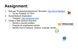Assignment:
1. NetLogo "Preferential Attachment" Simulator: http://bit.ly/18bd0p2
○ Try the THINGS TO TRY!
2. Social Network Exploration
○ Twitalizer: http://twitalyzer.com
3. Create a Web Science Scenario:
○ Identify a (social) problem
○ Propose an engineered solution
○ Identify how to measure, analyze, evaluate, iterate...
 