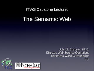 ITWS Capstone Lecture:

The Semantic Web




                      John S. Erickson, Ph.D.
           Director, Web Science Operations
              Tetherless World Constellation
                                         RPI
 
