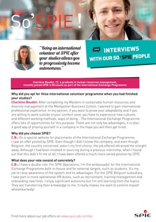 Why did you opt for thise international volunteer programme when you had finished
your studies?
Charlène Boudet: After completing my Masters in sustainable human resources and
diversity management at the Montpellier Business School, I wanted to gain international
professional experience. In my opinion, if you want to prove your adaptability and if you
are willing to work outside of your comfort zone, you have to experience new cultures
and different working methods, ways of doing… The International Exchange Programme
offers lots of opportunities for this purpose. There are not only tax advantages, it is also
a good way of proving yourself in a company in the hope you will then get hired.
Why did you choose SPIE?
C.B.: On a special website for placements of the International Exchange Programme,
I saw an offer posted by SPIE. Even though I didn’t know the company, and even though
Belgium, the country concerned, wasn’t my first choice, the job offered attracted me straight
away. Although I had been involved in sourcing during a previous internship, when I found
out that this didn’t fit me at all, I have been offered a much more varied position by SPIE.
What does your role consist of concretely?
C.B.: I have a double role. For SPIE Operations, I’m the ambassador for the International
Exchange Programme both in-house and for external targets, such as students. It’s my
job to raise awareness of the system and its advantages. For the SPIE Belgium subsidiary,
I take part in more operational HR duties, such as recruitment, training management and
onboarding new hires. I enjoy significant autonomy but I’m still learning from the teams.
They are transferring their knowledge to me. It really makes me want to commit myself
wholeheartedly!
Charlène Boudet, 27, a graduate in human resources management,
recently joined SPIE in Brussels as part of the International Exchange Programme
Find more about our job offers on www.spie-job.com/en
INTERVIEWS
WITHOURSO SPIEPEOPLE
“Being an international
volunteer at SPIE after
your studies allows you
to progressively become
autonomous.”
 