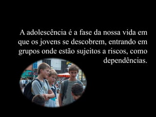 A adolescência é a fase da nossa vida em
que os jovens se descobrem, entrando em
grupos onde estão sujeitos a riscos, como
dependências.
 