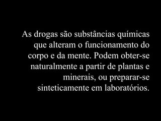 As drogas são substâncias químicas
que alteram o funcionamento do
corpo e da mente. Podem obter-se
naturalmente a partir de plantas e
minerais, ou preparar-se
sinteticamente em laboratórios.
 