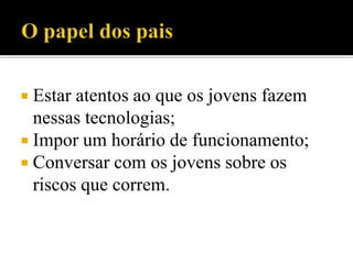  Estar atentos ao que os jovens fazem
nessas tecnologias;
 Impor um horário de funcionamento;
 Conversar com os jovens sobre os
riscos que correm.
 