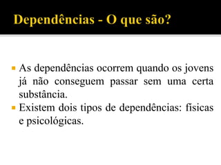  As dependências ocorrem quando os jovens
já não conseguem passar sem uma certa
substância.
 Existem dois tipos de dependências: físicas
e psicológicas.
 