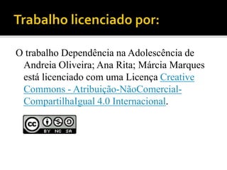 O trabalho Dependência na Adolescência de
Andreia Oliveira; Ana Rita; Márcia Marques
está licenciado com uma Licença Creative
Commons - Atribuição-NãoComercial-
CompartilhaIgual 4.0 Internacional.
 