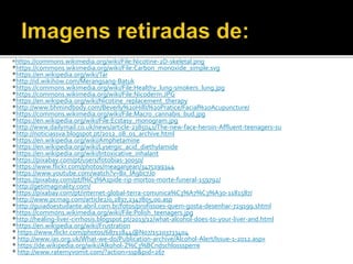 *https://commons.wikimedia.org/wiki/File:Nicotine-2D-skeletal.png
*https://commons.wikimedia.org/wiki/File:Carbon_monoxide_simple.svg
*https://en.wikipedia.org/wiki/Tar
*http://id.wikihow.com/Merangsang-Batuk
*https://commons.wikimedia.org/wiki/File:Healthy_lung-smokers_lung.jpg
*https://commons.wikimedia.org/wiki/File:Nicoderm.JPG
*https://en.wikipedia.org/wiki/Nicotine_replacement_therapy
*http://www.bhmindbody.com/Beverly%20Hills%20Pratice/Facial%20Acupuncture/
*https://commons.wikimedia.org/wiki/File:Macro_cannabis_bud.jpg
*https://en.wikipedia.org/wiki/File:Ecstasy_monogram.jpg
*http://www.dailymail.co.uk/news/article-2385041/The-new-face-heroin-Affluent-teenagers-su
*http://noticiassva.blogspot.pt/2012_08_01_archive.html
*https://en.wikipedia.org/wiki/Amphetamine
*https://en.wikipedia.org/wiki/Lysergic_acid_diethylamide
*https://en.wikipedia.org/wiki/Intoxicative_inhalant
*https://pixabay.com/pt/users/fotobias-30050/
*https://www.flickr.com/photos/meaganjean/3475199344
*https://www.youtube.com/watch?v=Bx_lA9bc7Jo
*https://pixabay.com/pt/l%C3%A1pide-rip-mortos-morte-funeral-159792/
*http://getimaginality.com/
*https://pixabay.com/pt/internet-global-terra-comunica%C3%A7%C3%A3o-1181587/
*http://www.pcmag.com/article2/0,2817,2347805,00.asp
*http://guiadoestudante.abril.com.br/fotos/profissoes-quem-gosta-desenhar-729199.shtml
*https://commons.wikimedia.org/wiki/File:Polish_teenagers.jpg
*http://healing-liver-cirrhosis.blogspot.pt/2013/12/what-alcohol-does-to-your-liver-and.html
*https://en.wikipedia.org/wiki/Frustration
* https://www.flickr.com/photos/68711844@N07/15203733404
* http://www.ias.org.uk/What-we-do/Publication-archive/Alcohol-Alert/Issue-1-2012.aspx
* https://de.wikipedia.org/wiki/Alkohol-Z%C3%BCndschlosssperre
* http://www.ratemyvomit.com/?action=ssp&pid=267
 