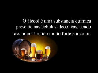 O álcool é uma substancia química
presente nas bebidas alcoólicas, sendo
assim um líquido muito forte e incolor.
 