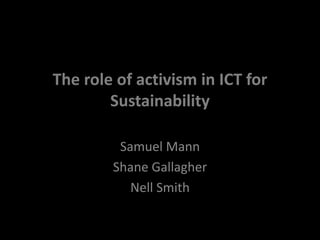 The role of activism in ICT for 
Sustainability 
Samuel Mann 
Shane Gallagher 
Nell Smith 
 
