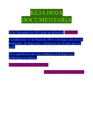 KEJA HOJA
DOCUMENTARIA
30 de Diciembre de 2013 pedi un disfrad de Hawayana
e recibido hoy 15 de Enero de 2014 y no llego como me lo
imaginaba, me llego roto y encima no era el color que yo
pedi.
Yo te agradeceria que me cambiases el disfrad o me
delbobieras mi dinero.
HOY A 15 DE ENRO DE 2014
MUCHAS GRACIAS:ITXASO