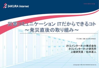 (C)Copyright 1996-2010 SAKURA Internet Inc.
「ITx災害」会議 2013年10月06日
さくらインターネット株式会社
さくらインターネット研究所
上級研究員 / 松本直人
 