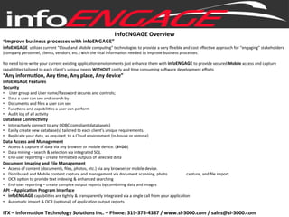 InfoENGAGE	
  Overview	
  
“Improve	
  business	
  processes	
  with	
  infoENGAGE”	
  
infoENGAGE	
  	
  u#lizes	
  current	
  “Cloud	
  and	
  Mobile	
  compu#ng”	
  technologies	
  to	
  provide	
  a	
  very	
  ﬂexible	
  and	
  cost	
  eﬀec#ve	
  approach	
  for	
  “engaging”	
  stakeholders	
  
(company	
  personnel,	
  clients,	
  vendors,	
  etc.)	
  with	
  the	
  vital	
  informa#on	
  needed	
  to	
  improve	
  business	
  processes.	
  	
  
	
  
No	
  need	
  to	
  re-­‐write	
  your	
  current	
  exis#ng	
  applica#on	
  environments	
  just	
  enhance	
  them	
  with	
  infoENGAGE	
  to	
  provide	
  secured	
  Mobile	
  access	
  and	
  capture	
  
capabili#es	
  tailored	
  to	
  each	
  client’s	
  unique	
  needs	
  WITHOUT	
  costly	
  and	
  #me	
  consuming	
  soJware	
  development	
  eﬀorts	
  
“Any	
  informaBon,	
  Any	
  Bme,	
  Any	
  place,	
  Any	
  device”	
  
infoENGAGE	
  Features	
  
Security	
  	
  
•  	
  User	
  group	
  and	
  User	
  name/Password	
  secures	
  and	
  controls;	
  
•  Data	
  a	
  user	
  can	
  see	
  and	
  search	
  by	
  
•  Documents	
  and	
  ﬁles	
  a	
  user	
  can	
  see	
  
•  Func#ons	
  and	
  capabili#es	
  a	
  user	
  can	
  perform	
  
•  Audit	
  log	
  of	
  all	
  ac#vity	
  
Database	
  ConnecBvity	
  
•  Interac#vely	
  connect	
  to	
  any	
  ODBC	
  compliant	
  database(s)	
  
•  Easily	
  create	
  new	
  database(s)	
  tailored	
  to	
  each	
  client’s	
  unique	
  requirements.	
  
•  Replicate	
  your	
  data,	
  as	
  required,	
  to	
  a	
  Cloud	
  environment	
  (in-­‐house	
  or	
  remote)	
  
Data	
  Access	
  and	
  Management	
  
•  Access	
  &	
  capture	
  of	
  data	
  via	
  any	
  browser	
  or	
  mobile	
  device.	
  (BYOD)	
  
•  Data	
  mining	
  –	
  search	
  &	
  selec#on	
  via	
  integrated	
  SQL	
  
•  End-­‐user	
  repor#ng	
  –	
  create	
  forma]ed	
  outputs	
  of	
  selected	
  data	
  
Document	
  Imaging	
  and	
  File	
  Management	
  	
  	
  	
  
•  Access	
  of	
  content	
  (documents,	
  ﬁles,	
  photos,	
  etc.)	
  via	
  any	
  browser	
  or	
  mobile	
  device.	
  	
  
•  Distributed	
  and	
  Mobile	
  content	
  capture	
  and	
  management	
  via	
  document	
  scanning,	
  photo	
  	
  	
  	
  	
  	
  	
  	
  	
  	
  	
  	
  	
  	
  	
  	
  	
  	
  	
  capture,	
  and	
  ﬁle	
  import.	
  
•  OCR	
  op#on	
  to	
  provide	
  text	
  indexing	
  &	
  enhanced	
  searching	
  
•  End-­‐user	
  repor#ng	
  –	
  create	
  complex	
  output	
  reports	
  by	
  combining	
  data	
  and	
  images	
  
API	
  –	
  ApplicaBon	
  Program	
  Interface	
  
•  infoENGAGE	
  capabili#es	
  are	
  #ghtly	
  &	
  transparently	
  integrated	
  via	
  a	
  single	
  call	
  from	
  your	
  applica#on	
  
•  Automa#c	
  import	
  &	
  OCR	
  (op#onal)	
  of	
  applica#on	
  output	
  reports	
  
	
  	
  
ITX	
  –	
  InformaBon	
  Technology	
  SoluBons	
  Inc.	
  –	
  Phone:	
  319-­‐378-­‐4387	
  /	
  www.si-­‐3000.com	
  /	
  sales@si-­‐3000.com	
  
 