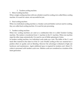 3. Tandem carding machine.
1. Mono Carding machine:
When a single carding machine with one cylinder is sued for carding, its is called Mono carding
machine. It is used for cotton, not successful for jute.
2. Dual carding machine:
When two individual carding machine i.e. breaker card and finisher card are used in carding,
they are called dual carding machine. It is used for jute processing.
3. Tandem carding machine:
When tow carding machines are used at a combination then it is called Tandem Carding
machine. The motion is transferred from 1st machine to the 2nd machine. When one machine
stops the other stops automatically. It is sued in case of Roller spinning in Cotton.
In tandem carding machine, two individual cards make up a unit. The doffer of the 1st card
feeds fibre material to the taker-in of the 2nd card. Double carding of the raw material has a
positive effect on quality and on blending. However the advantage is obtained at high cost
hardware and maintenance. Again additional space is required for tandem card. About 1%
cotton is processed with tandem cards now. Modern cards are considered as a tandem of the
latest generation.
 