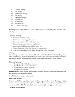 i) Volume mixing
ii) Wt. mixing.
iii) Hand stock mixing.
iv) Bin mixing.
v) Mixing by hopper.
vi) Lap mixing.
vii) Card mixing.
viii) Sliver mixing.
ix) Automatic mixing.
Blending: When different fibres of same or different grades are kept together, then it is called
blending.
Objects of blending:
 To achieve uniform quality.
 To improve processing performance.
 To reduce and control of production cost.
 To meet function and end used requirement.
 Aesthetic i.e. Fashion, texture, drape luster etc.
 To give the required characteristics to the end product.
 To achieve effects by carrying colour, fiber characteristics and soon.
Ginning:
The freshly picked cotton has seeds in it, this cotton is called seed cotton. The treading is done
in this condition also, but normally the treading is done after separation of the fibres from their
seed. So, the process, involves to separate the cotton fibres from seeds is called ginning.
Objects of ginning:
 To separate fibres fully from its seeds.
 To collect seeds and waste together.
 To collect fibre without any faults.
 To separate whole fibre.
BlowRoom: Blow Room consists of a number of machines used in succession to open and clean
the cotton fiber to the required degree.
40 to 70% trash is removed in this section.
Blow Room Section:
A section in which the supplied compressed bales are opened, cleaned and blending or mixing
to form uniforms lap of specific length is called Blow Room section. The cleaning efficiency of
blow room is 60 to 65%. This is the first section of spinning line for spgn wt cotton yarn.
Operation in Blow Room:
 