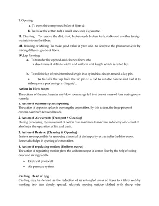I. Opening:
a. To open the compressed bales of fibers &
b. To make the cotton tuft a small size as for as possible.
II. Cleaning: To remove the dirt, dust, broken seeds broken leafs, stalks and another foreign
materials from the fibers.
III. Bending or Mixing: To make good value of yarn and to decrease the production cost by
mixing different grade of fibers.
IV.Lap forming:
a. To transfer the opened and cleaned fibers into
a sheet form of definite width and uniform unit length which is called lap.
b. To roll the lap of predetermined length in a cylindrical shape around a lap pin.
c. To transfer the lap from the lap pin to a rod to suitable handle and feed it to
subsequence processing carding m/c.
Action in blow room:
The actions of the machines in any blow room range fall into one or more of four main groups
namely:
1. Action of opposite spike: (opening)
The action of opposite spikes is opening the cotton fiber. By this action, the large pieces of
cottons have been reduced in size.
2. Action of Air current: (Transport + Cleaning)
During processing, the movement of cotton from machines to machine is done by air current. It
also helps the separation of lint and trash.
3. Action of Beaters: (Cleaning & Opening)
Beaters are responsible for removing almost all of the impurity extracted in the blow room.
Beater also helps in opening of cotton fiber.
4. Action of regulating motion: (Uniform output)
The action of regulating motion gives the uniform output of cotton fiber by the help of swing
door and swing paddle
 Electrical photocell
 Air pressure syatem
Carding: Heart of Spg :
Carding may be defined as the reduction of an entangled mass of fibres to a filmy web by
working betn two closely spaced, relatively moving surface clothed with sharp wire
 