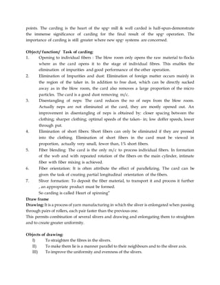 points. The carding is the heart of the spgn mill & well carded is half-spun-demonstrate
the immense significance of carding for the final result of the spgn operation. The
importance of carding is still greater where new spgn systems are concerned.
Object:/ function:/ Task of carding:
1. Opening to individual fibers : The blow room only opens the raw material to flocks
where as the card opens it to the stage of individual fibres. This enables the
elimination of impurities and good performance of the other operation.
2. Elimination of Impurities and dust: Elimination of foreign matter occurs mainly in
the region of the taker in. In addition to free dust, which can be directly sucked
away as in the blow room, the card also removes a large proportion of the micro
particles. The card is a good dust removing m/c.
3. Disentangling of neps: The card reduces the no of neps from the blow room.
Actually neps are not eliminated at the card, they are mostly opened out. An
improvement in disentangling of neps is obtained by: closer spacing between the
clothing; sharper clothing; optimal speeds of the taken- in; low doffer speeds, lower
through put.
4. Elimination of short fibers: Short fibers can only be eliminated if they are pressed
into the clothing. Elimination of short fibers in the card must be viewed in
proportion, actually very small, fewer than, 1% short fibers.
5. Fiber blending: The card is the only m/c to process individual fibers. In formation
of the web and with repeated rotation of the fibers on the main cylinder, intimate
fiber with fiber mixing is achieved.
6. Fiber orientation: It is often attribute the effect of parallelizing. The card can be
given the task of creating partial longitudinal orientation of the fibers.
7. Sliver formation: To deposit the fiber material, to transport it and process it further
, an appropriate product must be formed.
So carding is called Heart of spinning”
Draw frame
Drawing: It is a process of yarn manufacturing in which the sliver is enlongated when passing
through pairs of rollers, each pair faster than the previous one.
This permits combination of several slivers and drawing and enlongating them to straighten
and to create greater uniformity.
Objects of drawing:
I) To straighten the fibres in the slivers.
II) To make them lie is a manner parallel to their neighbours and to the sliver axis.
III) To improve the uniformity and evenness of the slivers.
 