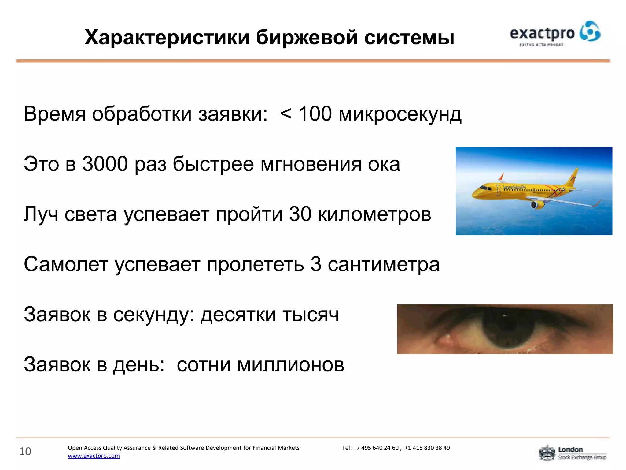 Open Access Quality Assurance & Related Software Development for Financial Markets Tel: +7 495 640 24 60 , +1 415 830 38 49
www.exactpro.com10
Характеристики биржевой системы
Время обработки заявки: < 100 микросекунд
Это в 3000 раз быстрее мгновения ока
Луч света успевает пройти 30 километров
Самолет успевает пролететь 3 сантиметра
Заявок в секунду: десятки тысяч
Заявок в день: сотни миллионов
 