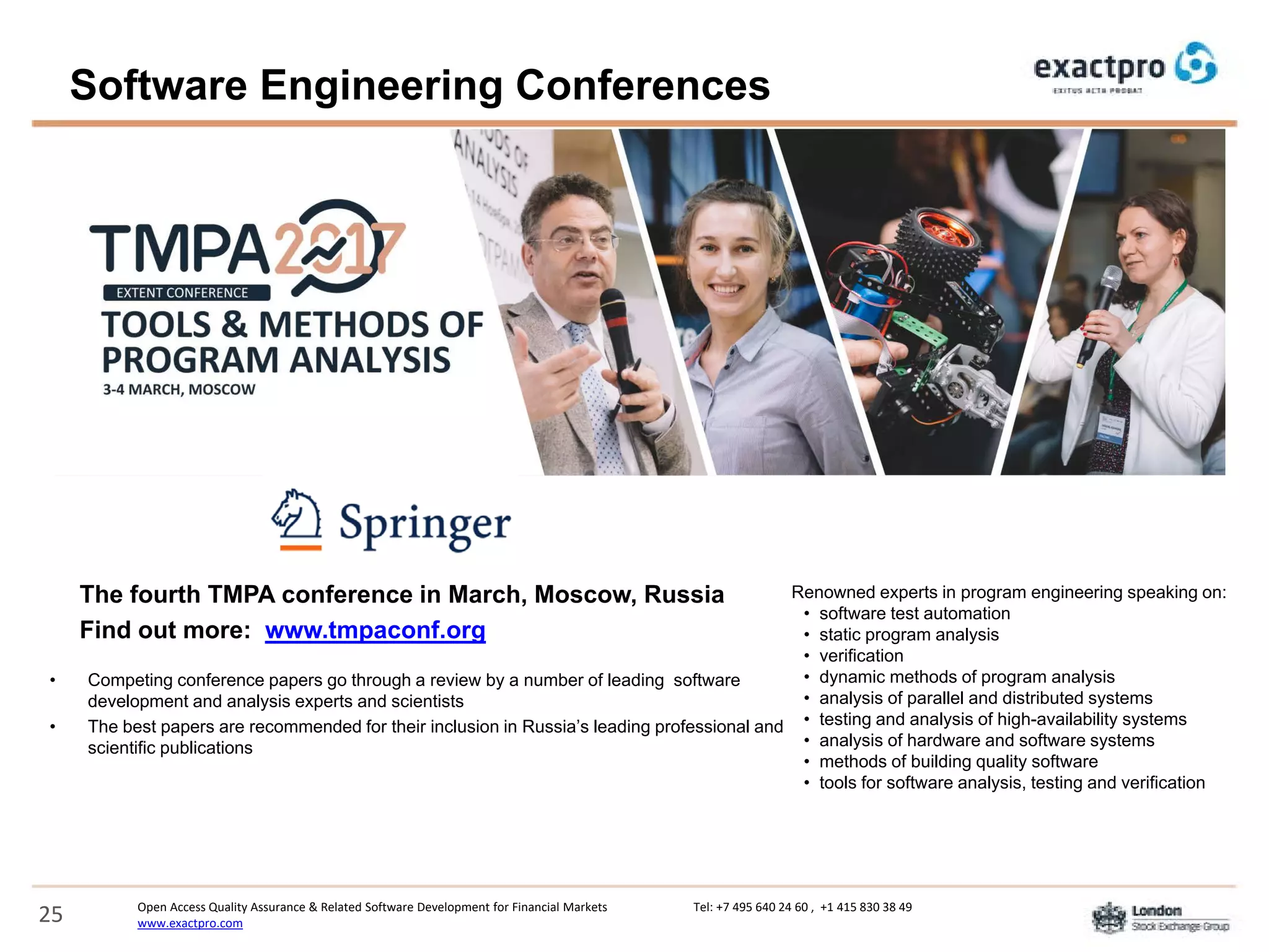 Open Access Quality Assurance & Related Software Development for Financial Markets Tel: +7 495 640 24 60 , +1 415 830 38 49
www.exactpro.com25
• Competing conference papers go through a review by a number of leading software
development and analysis experts and scientists
• The best papers are recommended for their inclusion in Russia’s leading professional and
scientific publications
The fourth TMPA conference in March, Moscow, Russia
Find out more: www.tmpaconf.org
Renowned experts in program engineering speaking on:
• software test automation
• static program analysis
• verification
• dynamic methods of program analysis
• analysis of parallel and distributed systems
• testing and analysis of high-availability systems
• analysis of hardware and software systems
• methods of building quality software
• tools for software analysis, testing and verification
Software Engineering Conferences
 