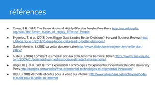 références
●

Covey, S.R. (1989) The Seven Habits of Highly Effective People; Free Press http://en.wikipedia.
org/wiki/The_Seven_Habits_of_Highly_Effective_People

●

Evgeniou, T. et al. (2013) Does Bigger Data Lead to Better Decisions?; Harvard Business Review; http:
//blogs.hbr.org/2013/10/does-bigger-data-lead-to-better-decisions/

●

Guéné-Mercher, J. (2012) La veille documentaire http://www.slideshare.net/jmercher/veille-doct2012v2

●

Guité, F. (2009) Comment les médias sociaux stimulent ma mémoire; Relief http://www.francoisguite.
com/2009/07/comment-les-medias-sociaux-stimulent-ma-memoire/

●

Hagell III, J. et al. (2013) From Exponential Technologies to Exponential Innovation; Deloitte University
Press http://dupress.com/articles/from-exponential-technologies-to-exponential-innovation/

●

Haÿ, L. (2011) Méthode et outils pour la veille sur Internet http://www.slideshare.net/loichay/methodeet-outils-pour-la-veille-sur-internet

 