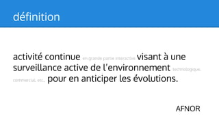définition
activité continue en grande partie interactive visant à une
surveillance active de l’environnement technologique,
commercial, etc., pour en anticiper les évolutions.
AFNOR

 