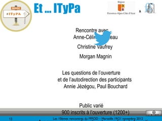 Et … ITyPa                                                     &




                        Rencontre avec
                       Anne-Céline Grolleau
                         Christine Vaufrey
                           Morgan Magnin

               Les questions de l’ouverture
            et de l’autodirection des participants
                Annie Jézégou, Paul Bouchard


                       Public varié
               900 inscrits à l’ouverture (1200+)
13       Les 10èmes rencontres du FFFOD – Marseille 19/21 novembre 2012
 