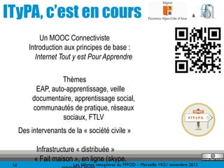 ITyPA, c’est en cours                                                                &




             Un MOOC Connectiviste
         Introduction aux principes de base :
           Internet Tout y est Pour Apprendre

                     Thèmes
            EAP, auto-apprentissage, veille
           documentaire, apprentissage social,
           communautés de pratique, réseaux
                     sociaux, FTLV
      Des intervenants de la « société civile »

            Infrastructure « distribuée »
           « Fait maison », en ligne (skype,
 14                       Les 10èmes rencontres du FFFOD – Marseille 19/21 novembre 2012
 