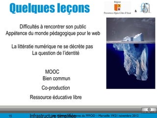 Quelques leçons                                                                 &




      Difficultés à rencontrer son public
Appétence du monde pédagogique pour le web

  La littératie numérique ne se décrète pas
              La question de l’identité


                    MOOC
                   Bien commun
                   Co-production
           Ressource éducative libre


 15        Infrastructure 10èmes rencontres du FFFOD – Marseille 19/21 novembre 2012
                       Les simplifiée
 
