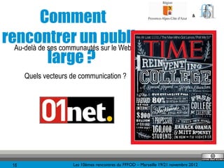 Comment                                                                &




rencontrer un public
  Au-delà de ses communautés sur le Web ?
             large ?
        Quels vecteurs de communication ?




   16                  Les 10èmes rencontres du FFFOD – Marseille 19/21 novembre 2012
 