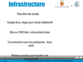 Infrastructure                                                             &




               Peut être très simple

     Google docs, skype pour travail collaboratif


       Site sur CMS libre, voire portails libres


     Co-production avec les participants : leurs
                       outils


         Réseaux sociaux pour toucher une
                   communauté
                      Les 10èmes rencontres du FFFOD – Marseille 19/21 novembre 2012
22
 