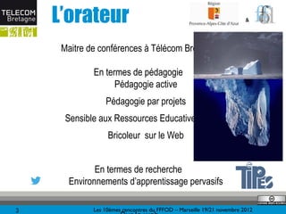 L’orateur                                                           &




     Maitre de conférences à Télécom Bretagne

             En termes de pédagogie
                   Pédagogie active
                 Pédagogie par projets
      Sensible aux Ressources Educatives Libres
                  Bricoleur sur le Web


             En termes de recherche
      Environnements d’apprentissage pervasifs

3            Les 10èmes rencontres du FFFOD – Marseille 19/21 novembre 2012
 