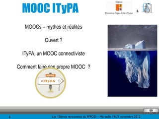 MOOC ITyPA                                                              &




       MOOCs – mythes et réalités

                Ouvert ?

      ITyPA, un MOOC connectiviste

    Comment faire son propre MOOC ?




4                  Les 10èmes rencontres du FFFOD – Marseille 19/21 novembre 2012
 