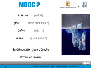 MOOC ?                                                             &




        Massive        (parfois)

    Open         (dans quel sens ?)

        Online        (mais ….)

     Course        (quelle sorte ?)


    Expérimentation grande échelle

           Produit en devenir

6                  Les 10èmes rencontres du FFFOD – Marseille 19/21 novembre 2012
 