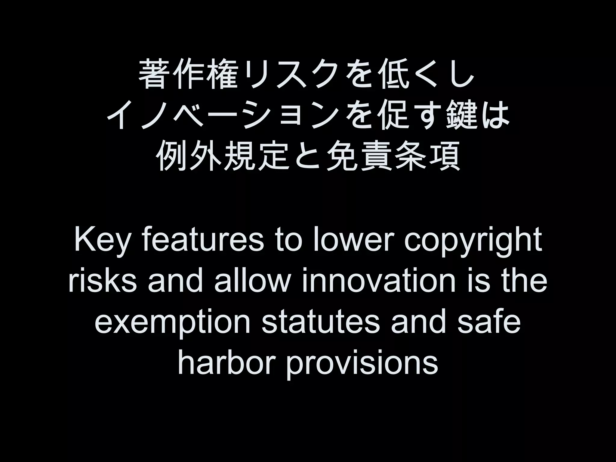 著作権リスクを低くし
  イノベーションを促す鍵は
    例外規定と免責条項

 Key features to lower copyright
risks and allow innovation is the
  exemption statutes and safe
        harbor provisions
 