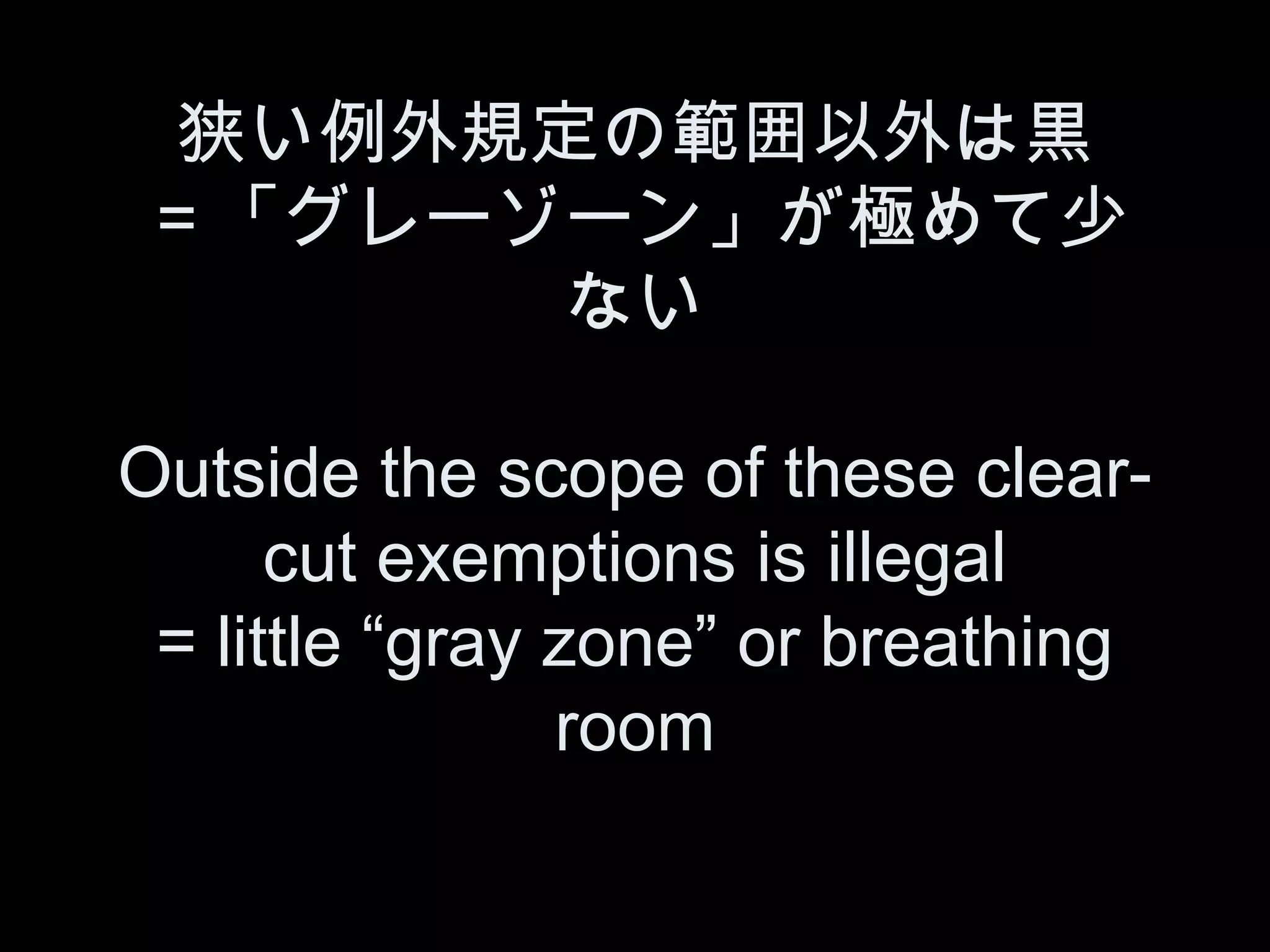 狭い例外規定の範囲以外は黒
＝「グレーゾーン」が極めて少
       ない

Outside the scope of these clear-
      cut exemptions is illegal
 = little “gray zone” or breathing
                room
 