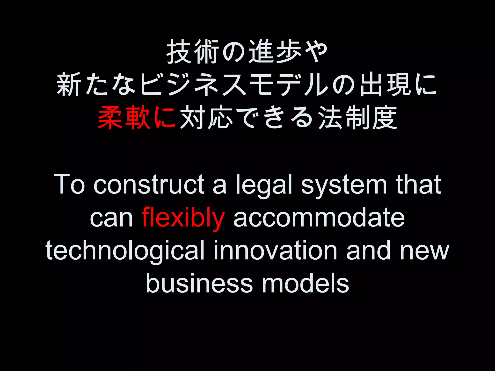 技術の進歩や
新たなビジネスモデルの出現に
  柔軟に対応できる法制度

 To construct a legal system that
    can flexibly accommodate
technological innovation and new
        business models
 