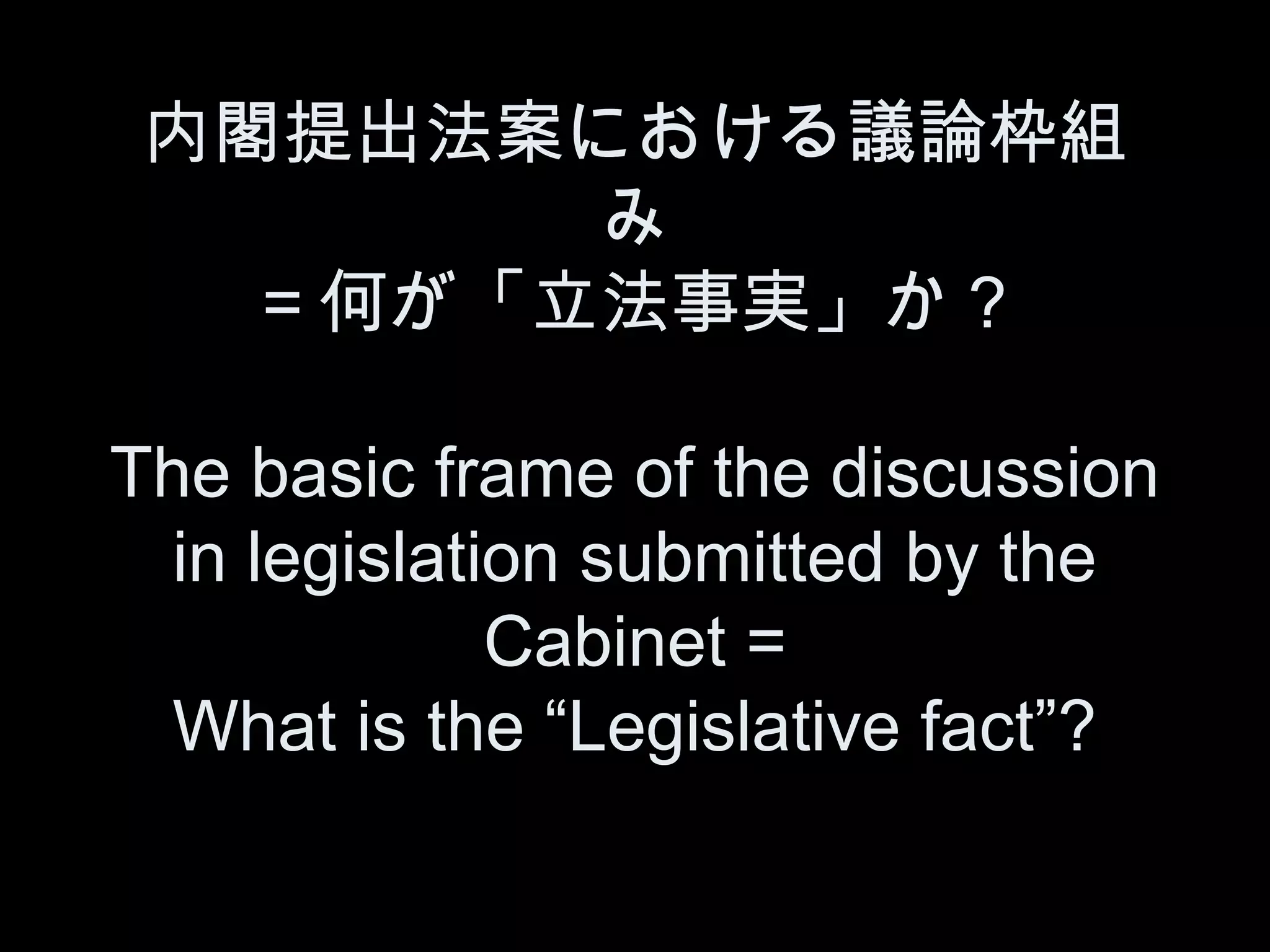 内閣提出法案における議論枠組
        み
   ＝何が「立法事実」か？

The basic frame of the discussion
  in legislation submitted by the
              Cabinet =
  What is the “Legislative fact”?
 