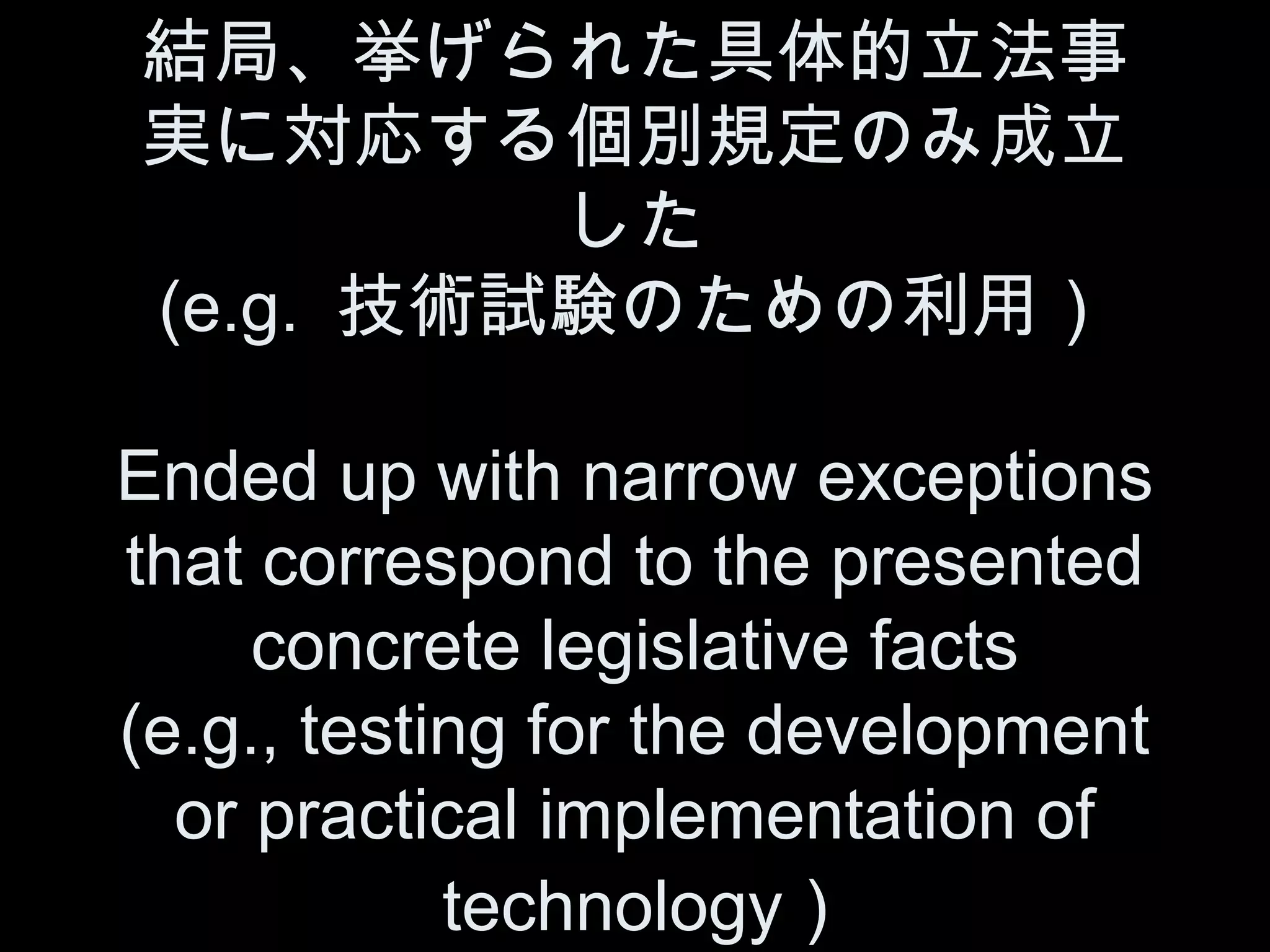 結局、挙げられた具体的立法事
実に対応する個別規定のみ成立
         した
(e.g. 技術試験のための利用）

Ended up with narrow exceptions
that correspond to the presented
     concrete legislative facts
(e.g., testing for the development
  or practical implementation of
            technology )
 