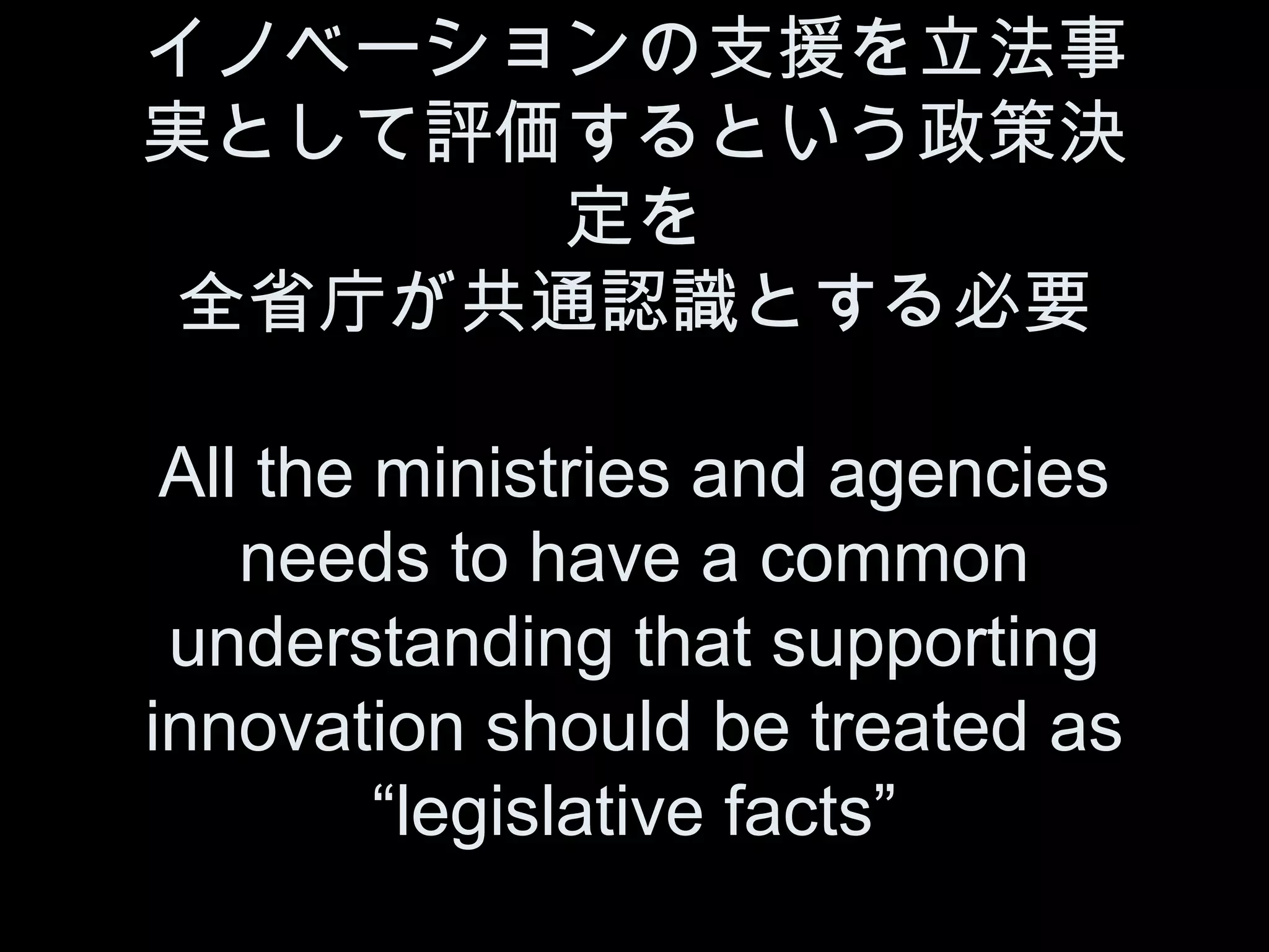 イノベーションの支援を立法事
実として評価するという政策決
       定を
 全省庁が共通認識とする必要

 All the ministries and agencies
    needs to have a common
 understanding that supporting
innovation should be treated as
         “legislative facts”
 