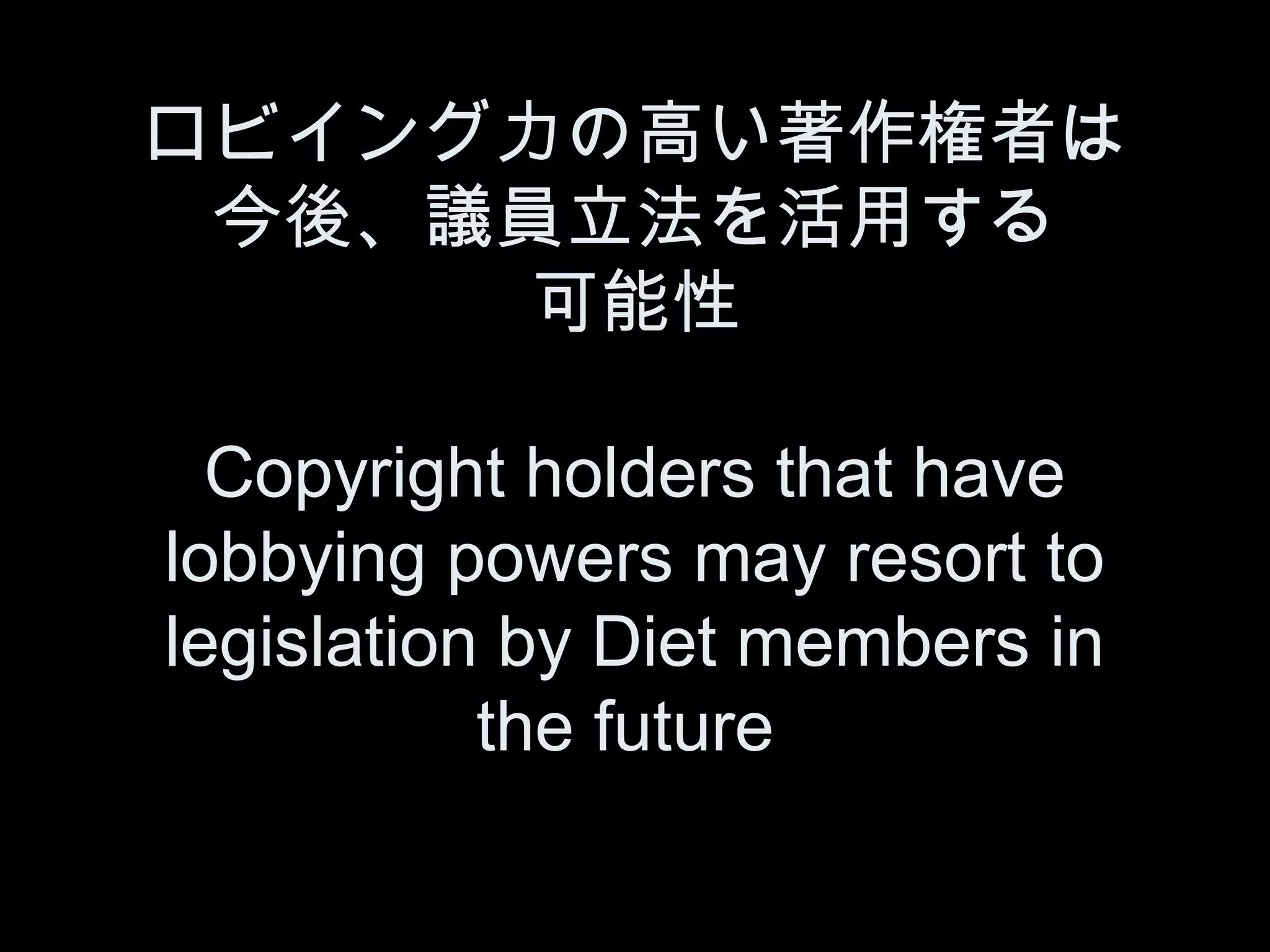 ロビイング力の高い著作権者は
 今後、議員立法を活用する
      可能性

  Copyright holders that have
lobbying powers may resort to
legislation by Diet members in
           the future
 