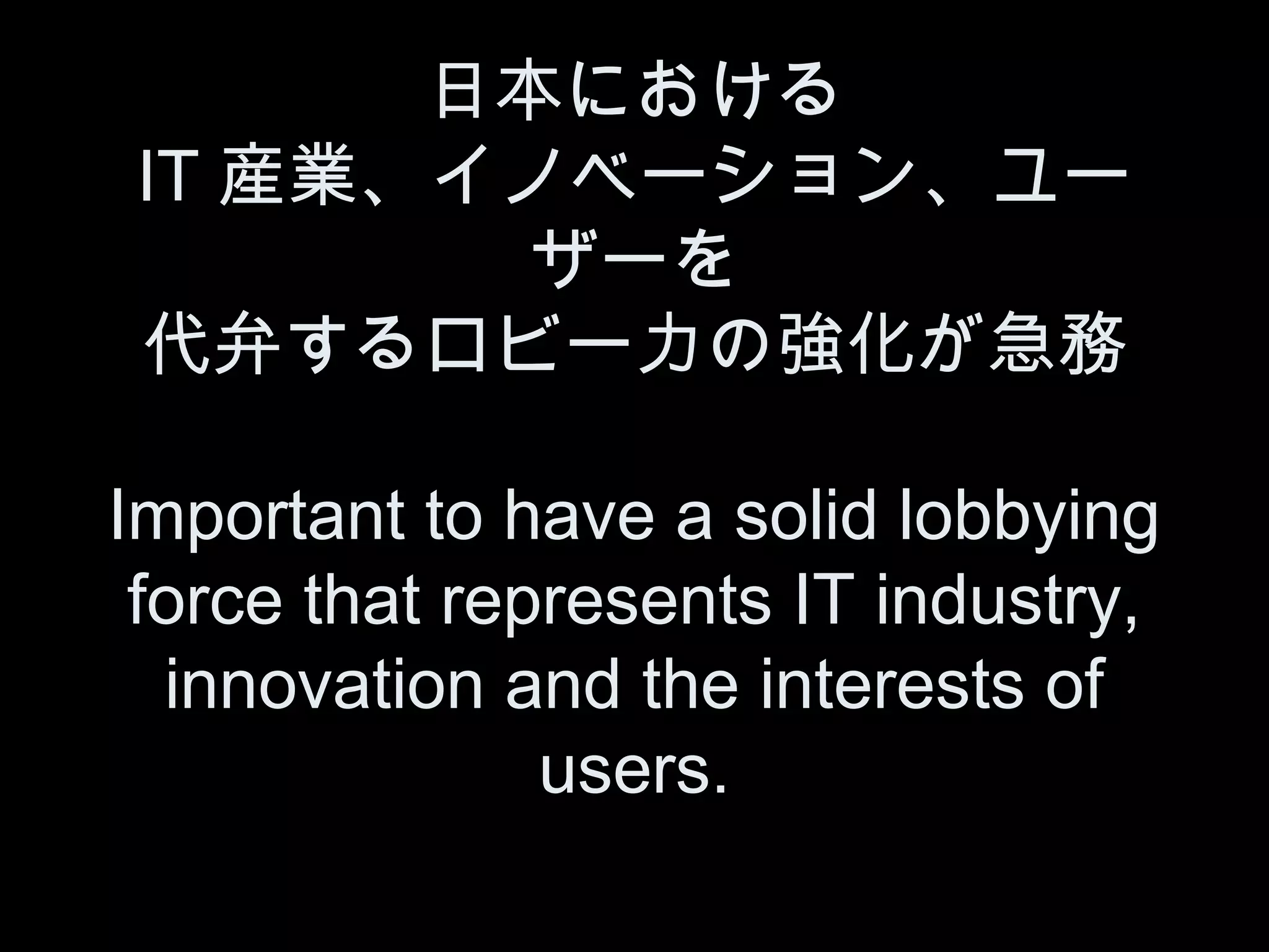 日本における
IT 産業、イノベーション、ユー
        ザーを
代弁するロビー力の強化が急務

Important to have a solid lobbying
 force that represents IT industry,
  innovation and the interests of
               users.
 