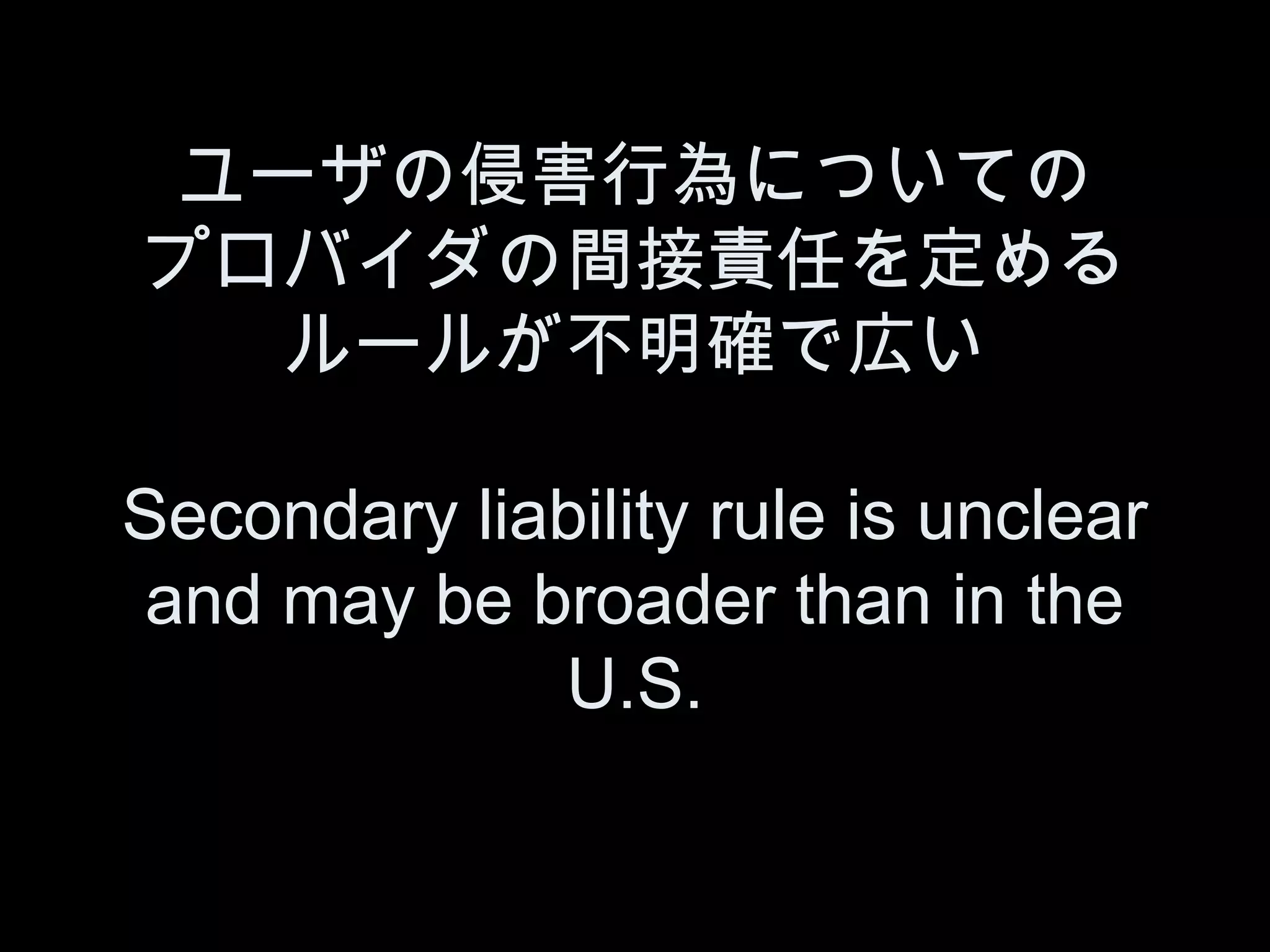 ユーザの侵害行為についての
プロバイダの間接責任を定める
   ルールが不明確で広い

Secondary liability rule is unclear
 and may be broader than in the
             U.S.
 