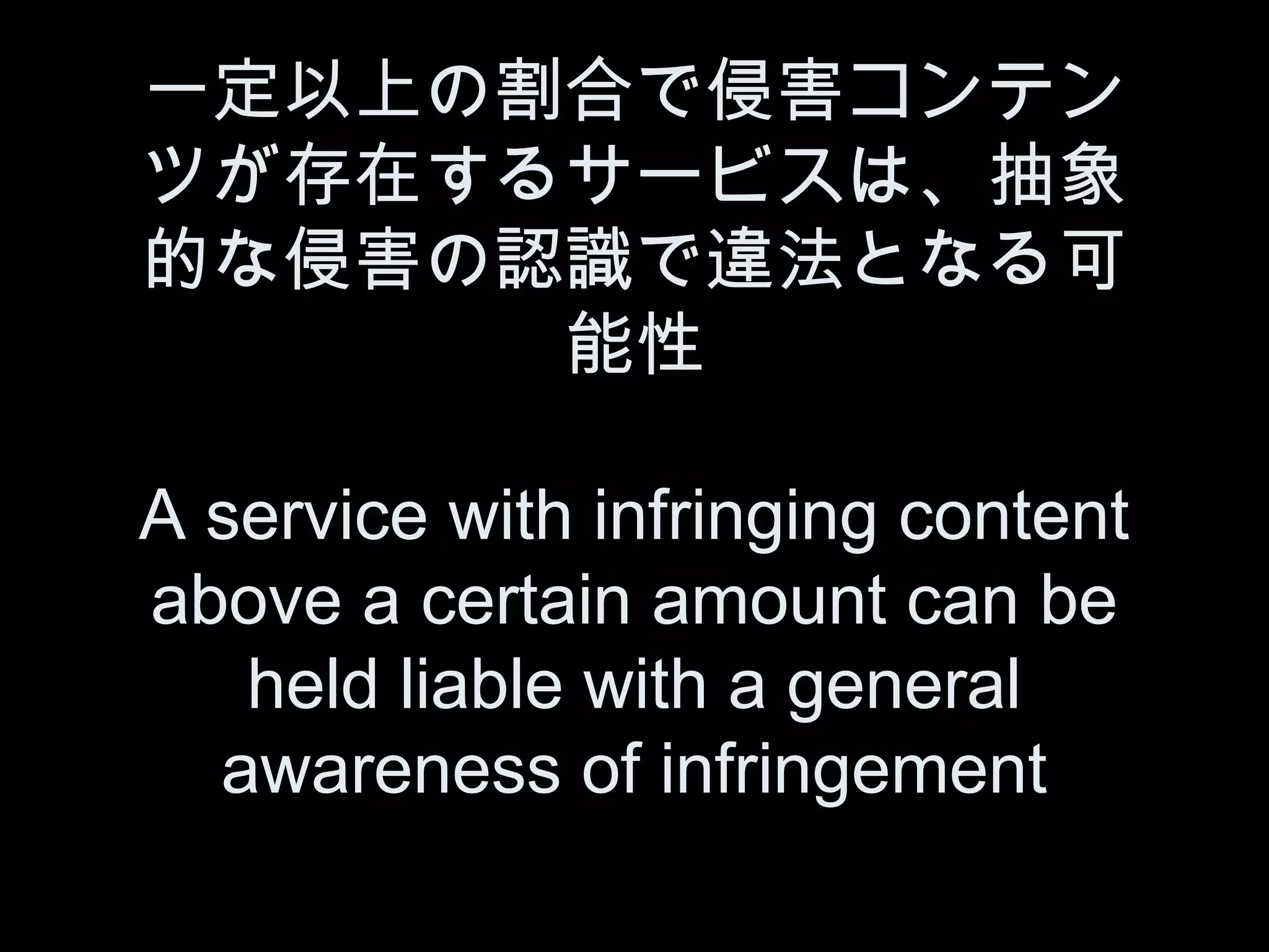 一定以上の割合で侵害コンテン
ツが存在するサービスは、抽象
的な侵害の認識で違法となる可
      能性

A service with infringing content
above a certain amount can be
   held liable with a general
  awareness of infringement
 
