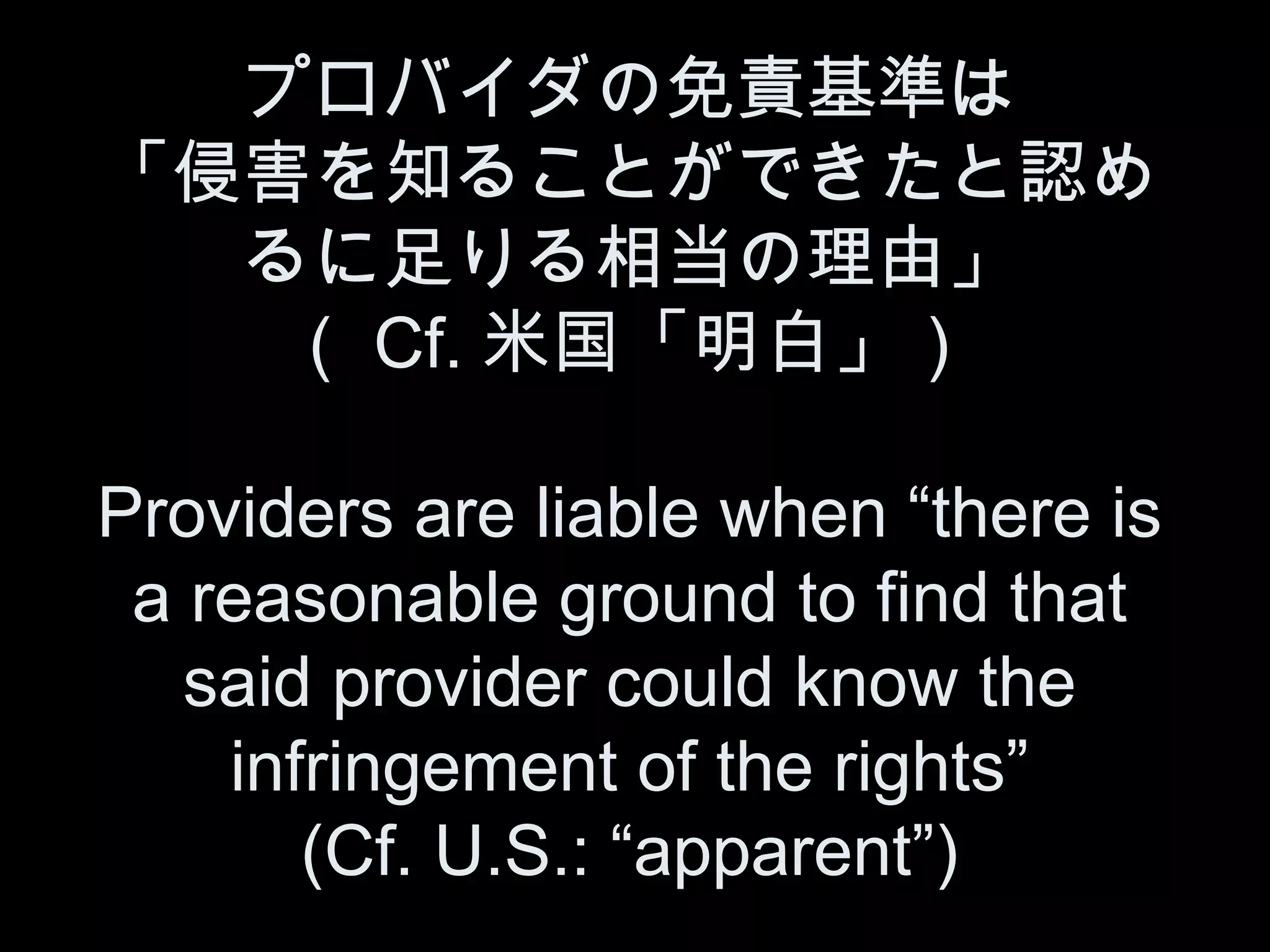 プロバイダの免責基準は
「侵害を知ることができたと認め
  るに足りる相当の理由」
   （ Cf. 米国「明白」）

Providers are liable when “there is
 a reasonable ground to find that
   said provider could know the
    infringement of the rights”
       (Cf. U.S.: “apparent”)
 