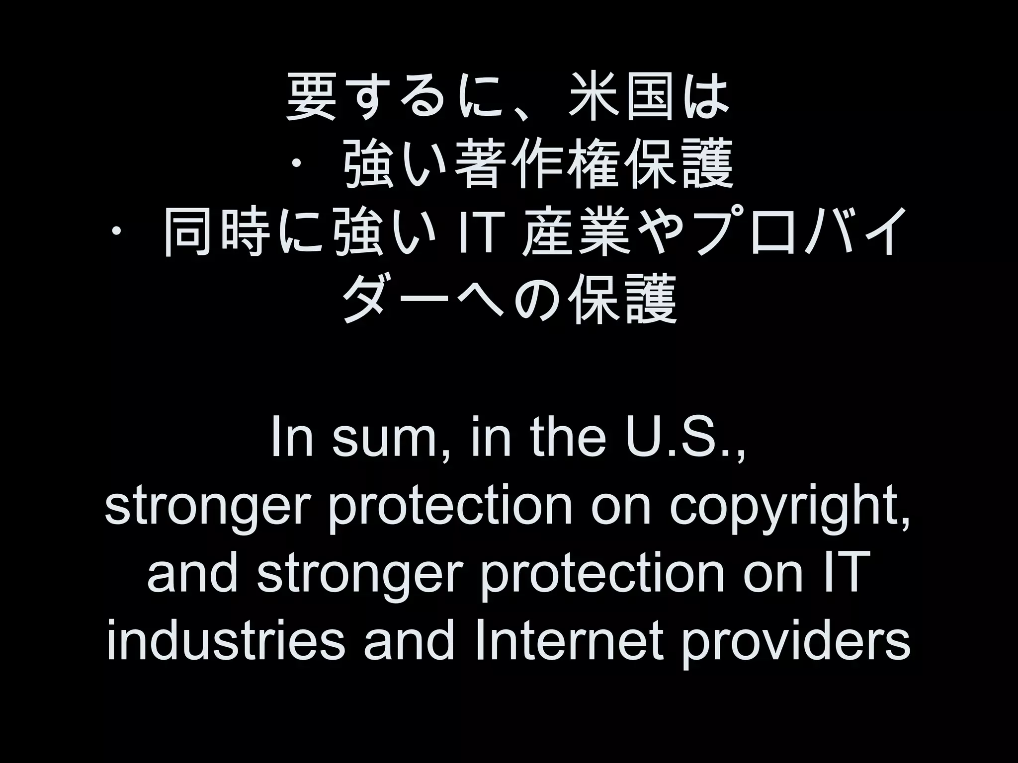 要するに、米国は
   ・強い著作権保護
・同時に強い IT 産業やプロバイ
    ダーへの保護

       In sum, in the U.S.,
stronger protection on copyright,
  and stronger protection on IT
industries and Internet providers
 
