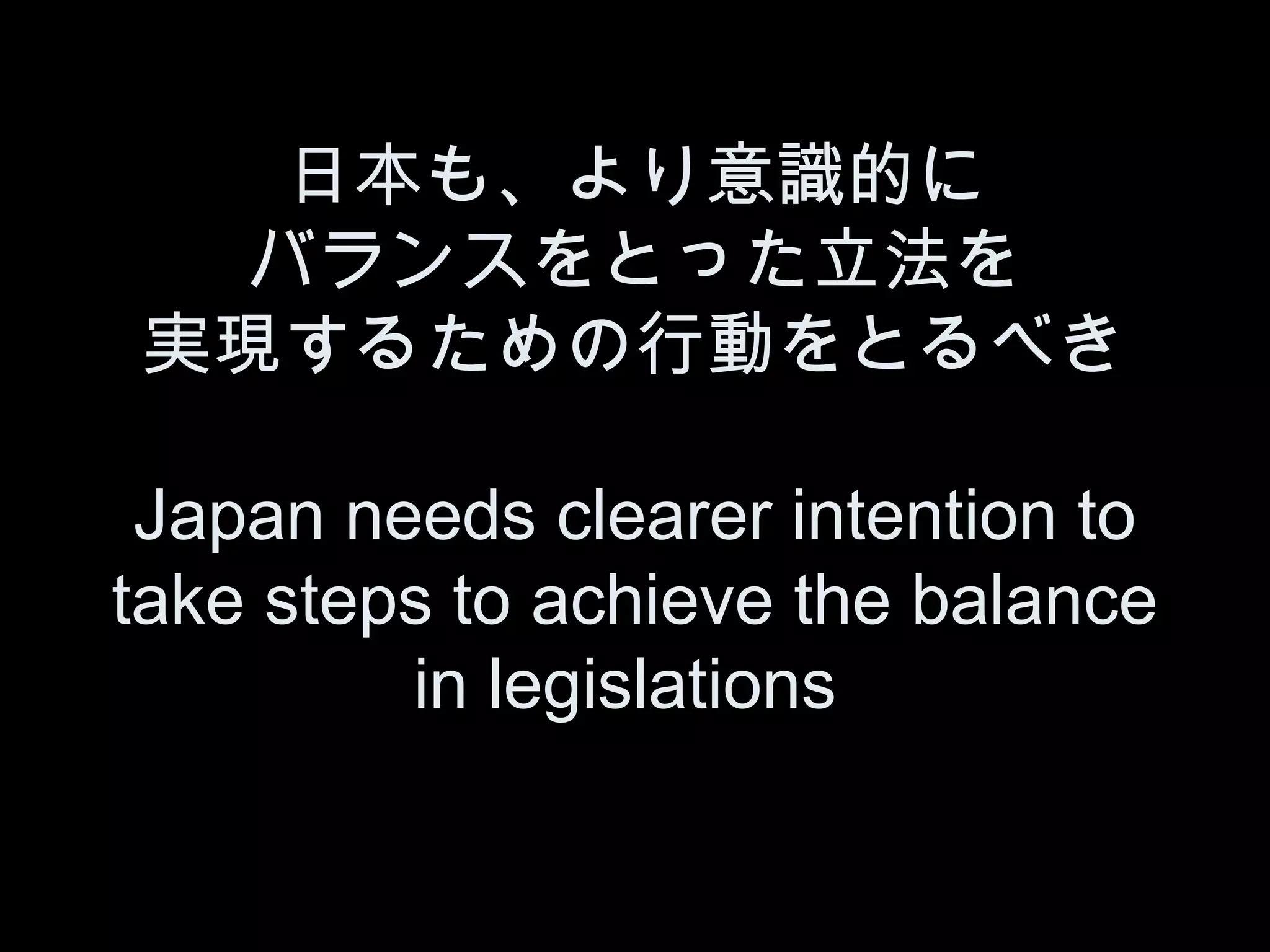 日本も、より意識的に
  バランスをとった立法を
実現するための行動をとるべき

 Japan needs clearer intention to
take steps to achieve the balance
         in legislations
 
