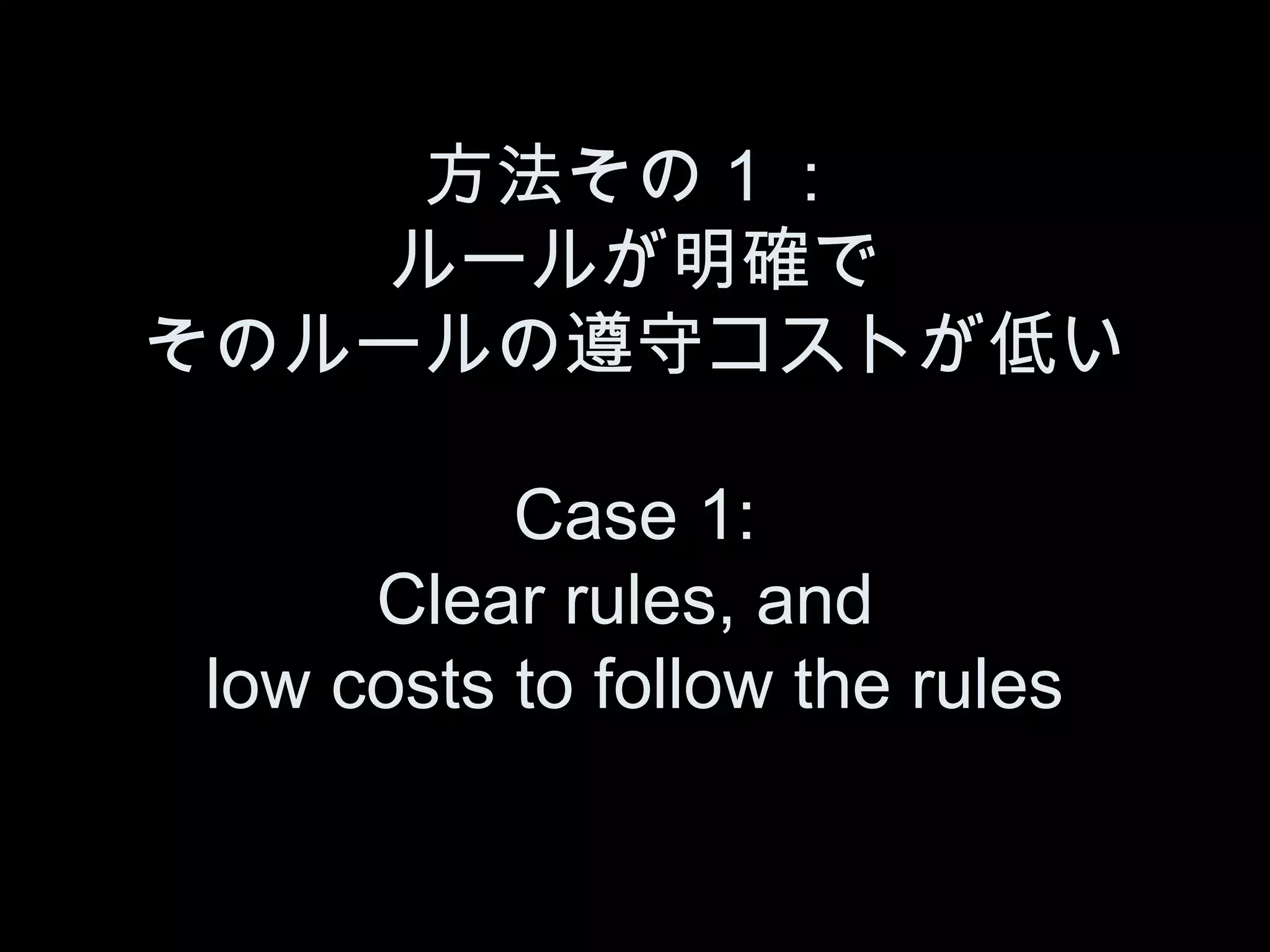 方法その１：
   ルールが明確で
そのルールの遵守コストが低い

          Case 1:
     Clear rules, and
low costs to follow the rules
 