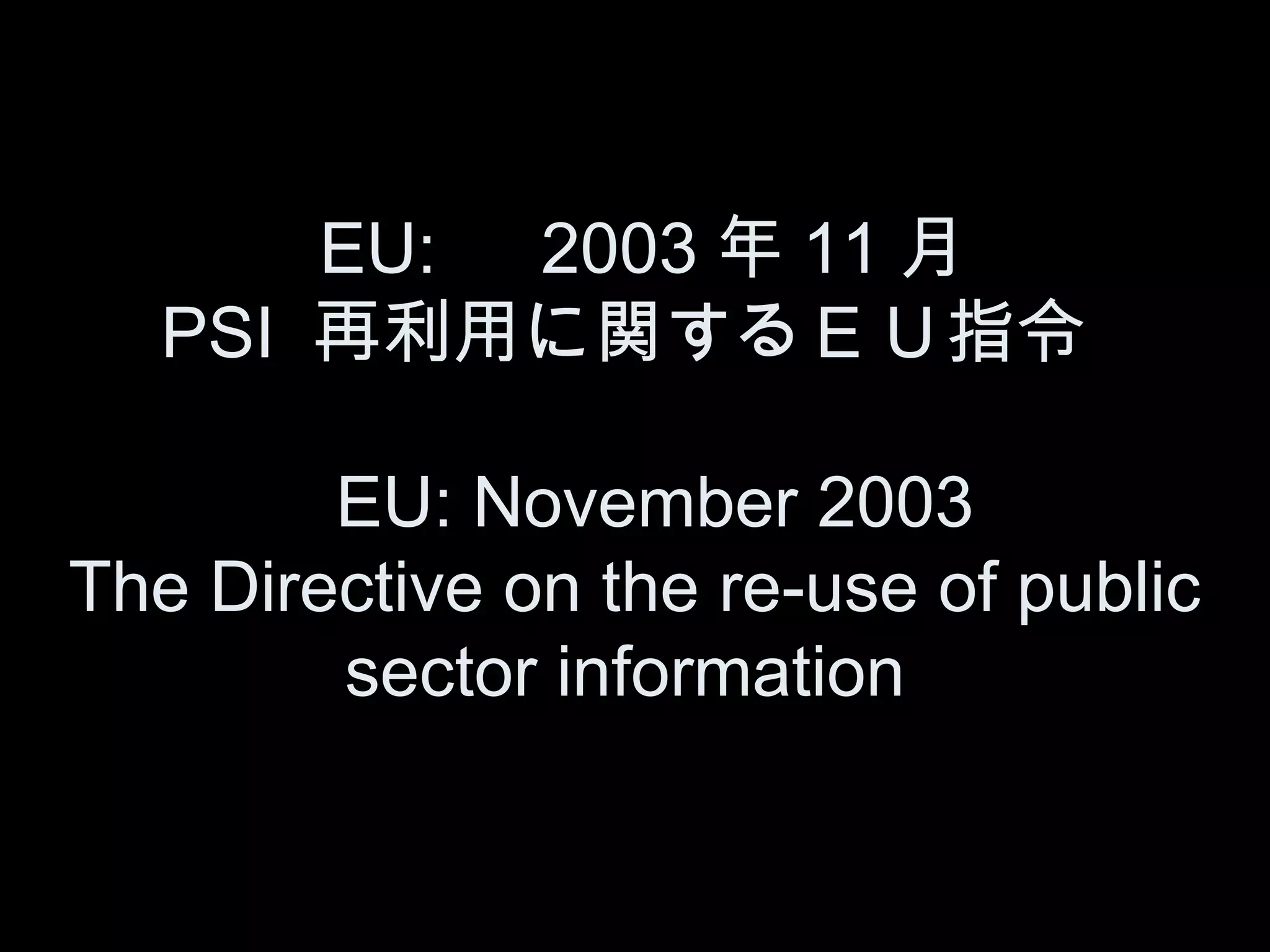 　 EU: 　 2003 年 11 月　
   PSI 再利用に関するＥＵ指令

        EU: November 2003
The Directive on the re-use of public
        sector information
 