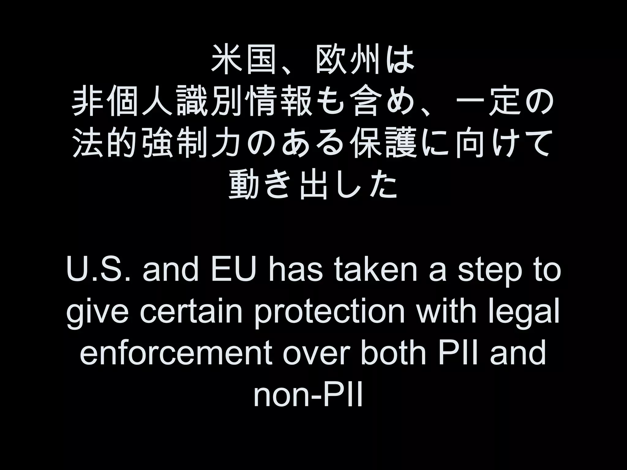 米国、欧州は
非個人識別情報も含め、一定の
法的強制力のある保護に向けて
     動き出した

U.S. and EU has taken a step to
give certain protection with legal
 enforcement over both PII and
             non-PII
 